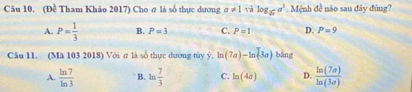 (Đề Tham Khảo 2017) Cho @ là số thực dương a!= 1 và log _sqrt[3](x)a^3. Mệnh đề nào sau đây đúng?
A. P= 1/3  B. P=3 C. P=1 D. P=9
Câu 11. (Mã 103 2018) Với σ là số thực đương tùy ý, ln (7a)-ln (3a) bằng
A.  ln 7/ln 3  B. ln  7/3  C. ln (4a) D.  ln (7a)/ln (3a) 