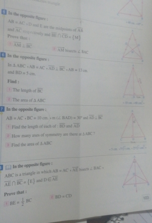 In the opposite figure : AB=AC+D and E are the midpoints of overline AB
and overline AC rexpectively and
Prove that : overline BE∩ overline CD= M
overline AM⊥ overline BC
overline AM hisects ∠ BAC
0] In the opposite figure : 
In
and △ ABC· AB=AC· overline AD⊥ overline BC· AB=13cm BD=5cm
Find :
+ The length of overline BC
= The area o △ ABC 2m-4m^2
In the opposite figure :
AB=AC,BC=10cm.+m(∠ BAD)=30° amd overline AD⊥ overline BC
† Find the length of each of : overline BD and overline AD
# How many axes of symmetry are there at△ ABC 2
③ Find the area of △ ABC
m+2sqrt (144)^(144)^2=
□ In the opposite figure :
ABC is a triangle in which AB=AC· vector AE Hisects ∠ BAC
overline AE∩ overline BC= E and D∈ overline AE
Prove that :
1 BE= 1/2 BC BD=CD
103