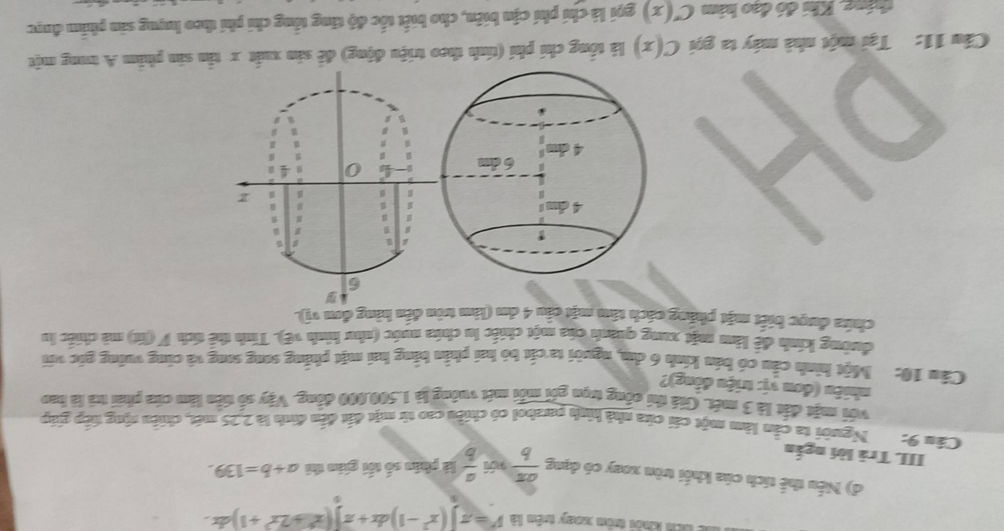 à lêh kới trôn xoày turên là V=π ](x^2-1)dx+π )(x^6+2x^3+1)
d) Nếu thể tích của khối tròn xoay có dạng  aπ /b   a/b  là phân số tối gián thì a+b=139. 
III Trả lời ngắn 
Cầu 9: Người ta cần làm một cái của nhà hình paabol có chiều cao từ mặt đất đến đinh là 2,25 mét, chiêu sộng tiếp giáp 
với mặt đất là 3 mét. Giá thi công trọn gói mỗi mét vuông là 1.500.000 động. Vậy số tiên làm cứa phải trả là bao 
nhiêu (đơn vị: triệu đồng)? 
Câu 10: Một hình cầu có bán kính 6 dm, người ta cắt bỏ hai phần bằng hai mặt phẳng song song và cũng vuỡng gốc với 
đường kính để làm mặt xung quánh của một chiếc lu chứa nước (như hình vẽ). Tính thể tích V (lít) mà chiếc lu 
chứa được biết mặt pháng cách tâm mặt cầu 4 dm (làm tròn đến hàng đơn vị).
6
= 
B 
a

β
B x
4 0
u 

Ⅲ 
# 
Câu 11: Tại một nhà máy ta gọi C(x) là tổng chi phí (tính theo triệu động) để sản xuất x tấn sản phẩm A trong một 
tháng. Khi đó đạo hàm C'(x) gọi là chí phí cận biển, cho biết tốc độ tăng tổng chi phi theo lượng sản phẩm được