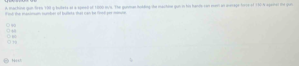 A machine gun fires 100 g bullets at a speed of 1000 m/s. The gunman holding the machine gun in his hands can exert an average force of 150 N against the gun.
Find the maximum number of bullets that can be fired per minute.
90
60
80
70
Next