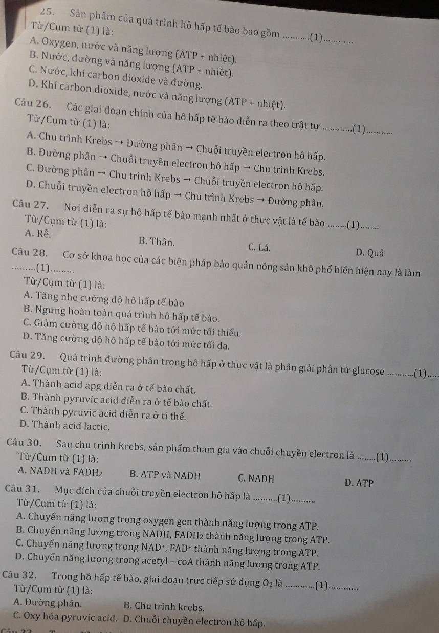 Sản phẩm của quá trình hô hấp tế bào bao gồm _.(1)_
Từ/Cụm từ (1) là:
A. Oxygen, nước và năng lượng (ATP + nhiệt).
B. Nước, đường và năng lượng (ATP + nhiệt).
C. Nước, khí carbon dioxide và đường.
D. Khí carbon dioxide, nước và năng lượng (ATP + nhiệt).
Câu 26. Các giai đoạn chính của hô hấp tế bào diễn ra theo trật tự _.(1)_
Từ/Cụm từ (1) là:
A. Chu trình Krebs → Đường phân → Chuỗi truyền electron hô hấp.
B. Đường phân → Chuỗi truyền electron hô hấp → Chu trình Krebs.
C. Đường phân → Chu trình Krebs → Chuỗi truyền electron hô hấp.
D. Chuỗi truyền electron hô hấp → Chu trình Krebs → Đường phân.
Câu 27. Nơi diễn ra sự hô hấp tế bào mạnh nhất ở thực vật là tế bào ..........(1)........
Từ/Cụm từ (1) là:
A. Rễ. B. Thân. C. Lá.
D. Quả
Câu 28. Cơ sở khoa học của các biện pháp bảo quản nông sản khô phố biến hiện nay là làm
…. .(1)..........
Từ/Cụm từ (1) là:
A. Tăng nhẹ cường độ hô hấp tế bào
B. Ngưng hoàn toàn quá trình hô hấp tế bào.
C. Giảm cường độ hô hấp tế bào tới mức tối thiểu.
D. Tăng cường độ hô hấp tế bào tới mức tối đa.
Câu 29. Quá trình đường phân trong hô hấp ở thực vật là phân giải phân tử glucose ..........(1)....
Từ/Cụm từ (1) là:
A. Thành acid apg diễn ra ở tế bào chất.
B. Thành pyruvic acid diễn ra ở tế bào chất.
C. Thành pyruvic acid diễn ra ở ti thể.
D. Thành acid lactic.
Câu 30. Sau chu trình Krebs, sản phẩm tham gia vào chuỗi chuyền electron là ....... (1)_
Từ/Cụm từ (1) là:
A. NADH và FADH₂ B. ATP và NADH C. NADH
D. ATP
Câu 31. Mục đích của chuỗi truyền electron hô hấp là _(1)_
Từ/Cụm từ (1) là:
A. Chuyển năng lượng trong oxygen gen thành năng lượng trong ATP.
B. Chuyển năng lượng trong NADH, FADH₂ thành năng lượng trong ATP.
C. Chuyển năng lượng trong NAD*, FAD* thành năng lượng trong ATP.
D. Chuyển năng lượng trong acetyl - coA thành năng lượng trong ATP.
Câu 32. Trong hô hấp tế bào, giai đoạn trực tiếp sử dụng O₂ là _.(1)_
Từ/Cụm từ (1) là:
A. Đường phân. B. Chu trình krebs.
C. Oxy hóa pyruvic acid. D. Chuỗi chuyền electron hô hấp.