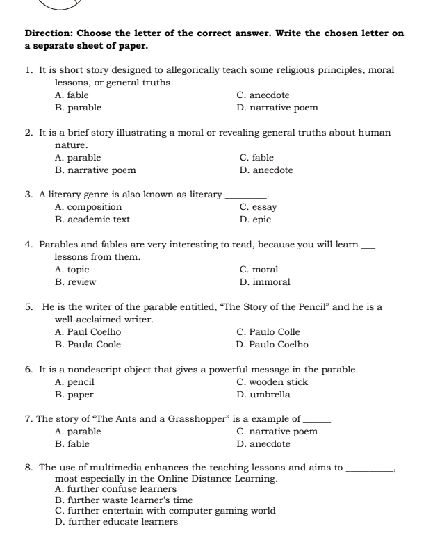 Direction: Choose the letter of the correct answer. Write the chosen letter on
a separate sheet of paper.
1. It is short story designed to allegorically teach some religious principles, moral
lessons, or general truths.
A. fable C. anecdote
B. parable D. narrative poem
2. It is a brief story illustrating a moral or revealing general truths about human
nature.
A. parable C. fable
B. narrative poem D. anecdote
3. A literary genre is also known as literary __.
A. composition C. essay
B. academic text D. epic
4. Parables and fables are very interesting to read, because you will learn_
lessons from them.
A. topic C. moral
B. review D. immoral
5. He is the writer of the parable entitled, “The Story of the Pencil” and he is a
well-acclaimed writer.
A. Paul Coelho C. Paulo Colle
B. Paula Coole D. Paulo Coelho
6. It is a nondescript object that gives a powerful message in the parable.
A. pencil C. wooden stick
B. paper D. umbrella
7. The story of “The Ants and a Grasshopper” is a example of_
A. parable C. narrative poem
B. fable D. anecdote
8. The use of multimedia enhances the teaching lessons and aims to _,
most especially in the Online Distance Learning.
A. further confuse learners
B. further waste learner’s time
C. further entertain with computer gaming world
D. further educate learners