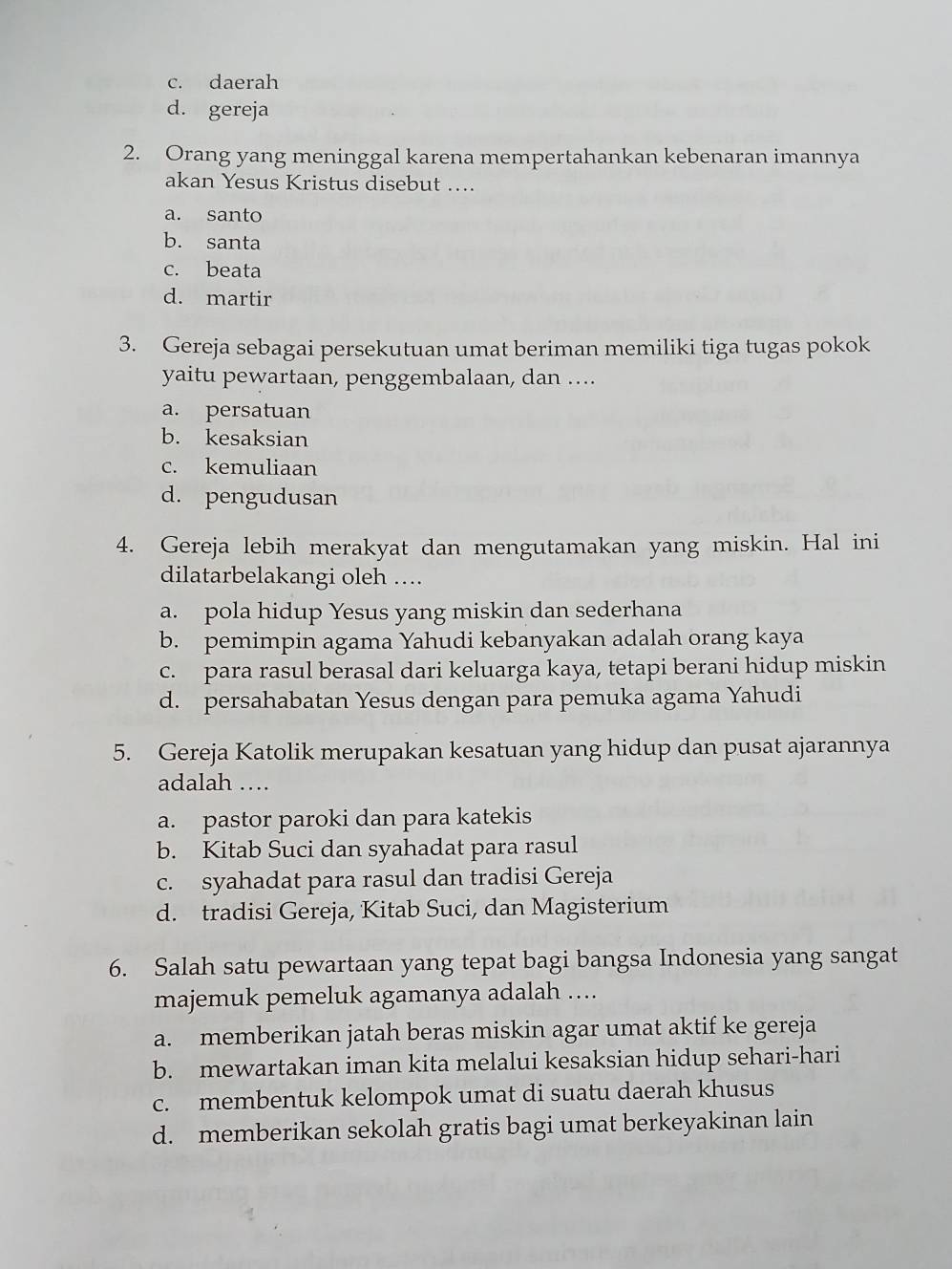 c. daerah
d. gereja
2. Orang yang meninggal karena mempertahankan kebenaran imannya
akan Yesus Kristus disebut ....
a. santo
b. santa
c. beata
d. martir
3. Gereja sebagai persekutuan umat beriman memiliki tiga tugas pokok
yaitu pewartaan, penggembalaan, dan ....
a. persatuan
b. kesaksian
c. kemuliaan
d. pengudusan
4. Gereja lebih merakyat dan mengutamakan yang miskin. Hal ini
dilatarbelakangi oleh ....
a. pola hidup Yesus yang miskin dan sederhana
b. pemimpin agama Yahudi kebanyakan adalah orang kaya
c. para rasul berasal dari keluarga kaya, tetapi berani hidup miskin
d. persahabatan Yesus dengan para pemuka agama Yahudi
5. Gereja Katolik merupakan kesatuan yang hidup dan pusat ajarannya
adalah …
a. pastor paroki dan para katekis
b. Kitab Suci dan syahadat para rasul
c. syahadat para rasul dan tradisi Gereja
d. tradisi Gereja, Kitab Suci, dan Magisterium
6. Salah satu pewartaan yang tepat bagi bangsa Indonesia yang sangat
majemuk pemeluk agamanya adalah ...
a. memberikan jatah beras miskin agar umat aktif ke gereja
b. mewartakan iman kita melalui kesaksian hidup sehari-hari
c. membentuk kelompok umat di suatu daerah khusus
d. memberikan sekolah gratis bagi umat berkeyakinan lain