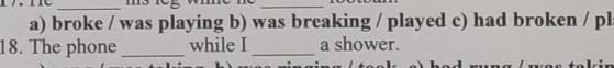 broke / was playing b) was breaking / played c) had broken / pl
18. The phone _while I _a shower.