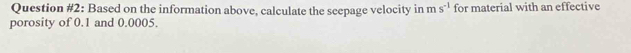 Question #2: Based on the information above, calculate the seepage velocity in ms^(-1) for material with an effective 
porosity of 0.1 and 0.0005.