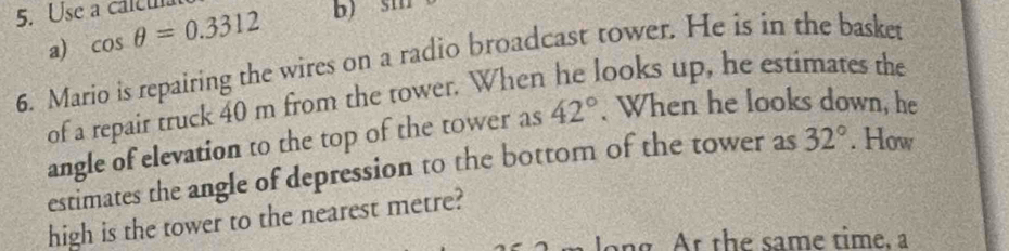 Use a caleu cos θ =0.3312 b) 5111
a) 
6. Mario is repairing the wires on a radio broadcast tower. He is in the basket 
of a repair truck 40 m from the tower. When he looks up, he estimates the 
angle of elevation to the top of the tower as 42°. When he looks down, he 
estimates the angle of depression to the bottom of the tower as 32°. How 
high is the tower to the nearest metre? 
ong. At the same time, a