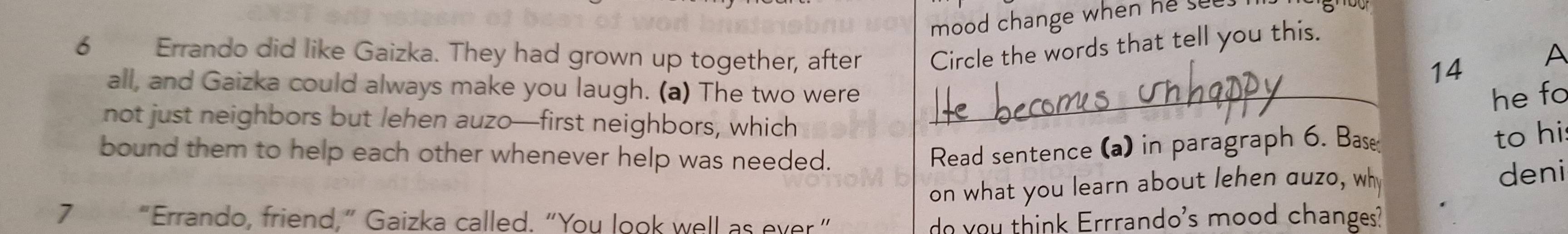 mood change when he sut 
6 Errando did like Gaizka. They had grown up together, after Circle the words that tell you this. 
14 A 
all, and Gaizka could always make you laugh. (a) The two were_ 
he fo 
not just neighbors but lehen auzo—first neighbors, which 
bound them to help each other whenever help was needed. 
Read sentence (a) in paragraph 6. Bas 
to hi 
on what you learn about lehen auzo, wh 
deni 
7 “Errando, friend,” Gaizka called. “You look well as ever” o you think Errrando's mood changes?