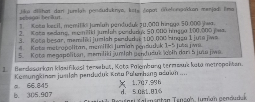 Jika dilihat dari jumlah penduduknya, kota dapat dikelompokkan menjadi lima
sebagai berikut.
1. Kota kecil, memiliki jumlah penduduk 20.000 hingga 50.000 jiwa.
2. Kota sedang, memiliki jumlah penduduk 50.000 hingga 100.000 jiwa.
3. Kota besar, memiliki jumlah penduduk 100.000 hingga 1 juta jiwa.
4. Kota metropolitan, memiliki jumlah penduduk 1-5 juta jiwa.
5. Kota megapolitan, memiliki jumlah penduduk lebih dari 5 juta jiwa.
1. Berdasarkan klasifikasi tersebut, Kota Palembang termasuk kota metropolitan.
Kemungkinan jumlah penduduk Kota Palembang adalah ....
a. 66.845 1.707.996
b. 305.907 d. 5.081.816
o v i s a an an engah , i m la h penduduk