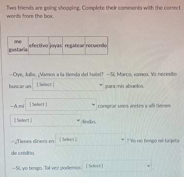 Two friends are going shopping. Complete their comments with the correct 
words from the box. 
—Oye, Julio, ¿Vamos a la tienda del hotel? —Sí, Marco, vamos. Yo necesito 
buscar un [ Select ] 
para mis abuelos. 
—A mí [ Select ] comprar unos aretes y allí tienen 
[ Select ] lindas. 
—¿Tienes dinero en [ Select ] ? Yo no tengo mi tarjeta 
de crédito 
—Sí, yo tengo. Tal vez podemos [ Select ]