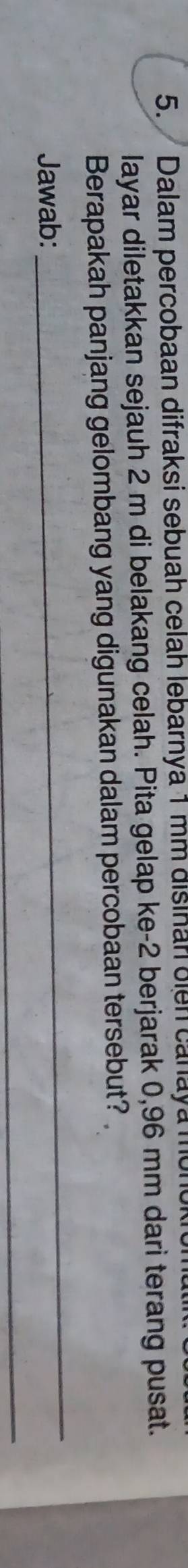 Dalam percobaan difraksi sebuah celah lebarnya 1 mm disinan oien cañaya monokro 
layar diletakkan sejauh 2 m di belakang celah. Pita gelap ke -2 berjarak 0,96 mm dari terang pusat. 
Berapakah panjang gelombang yang digunakan dalam percobaan tersebut? 
Jawab: 
_ 
_