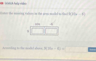 Watch help video 
Enter the missing values in the area model to find 9(10s-6)
According to the model above, 9(10s-6)=□ Submit