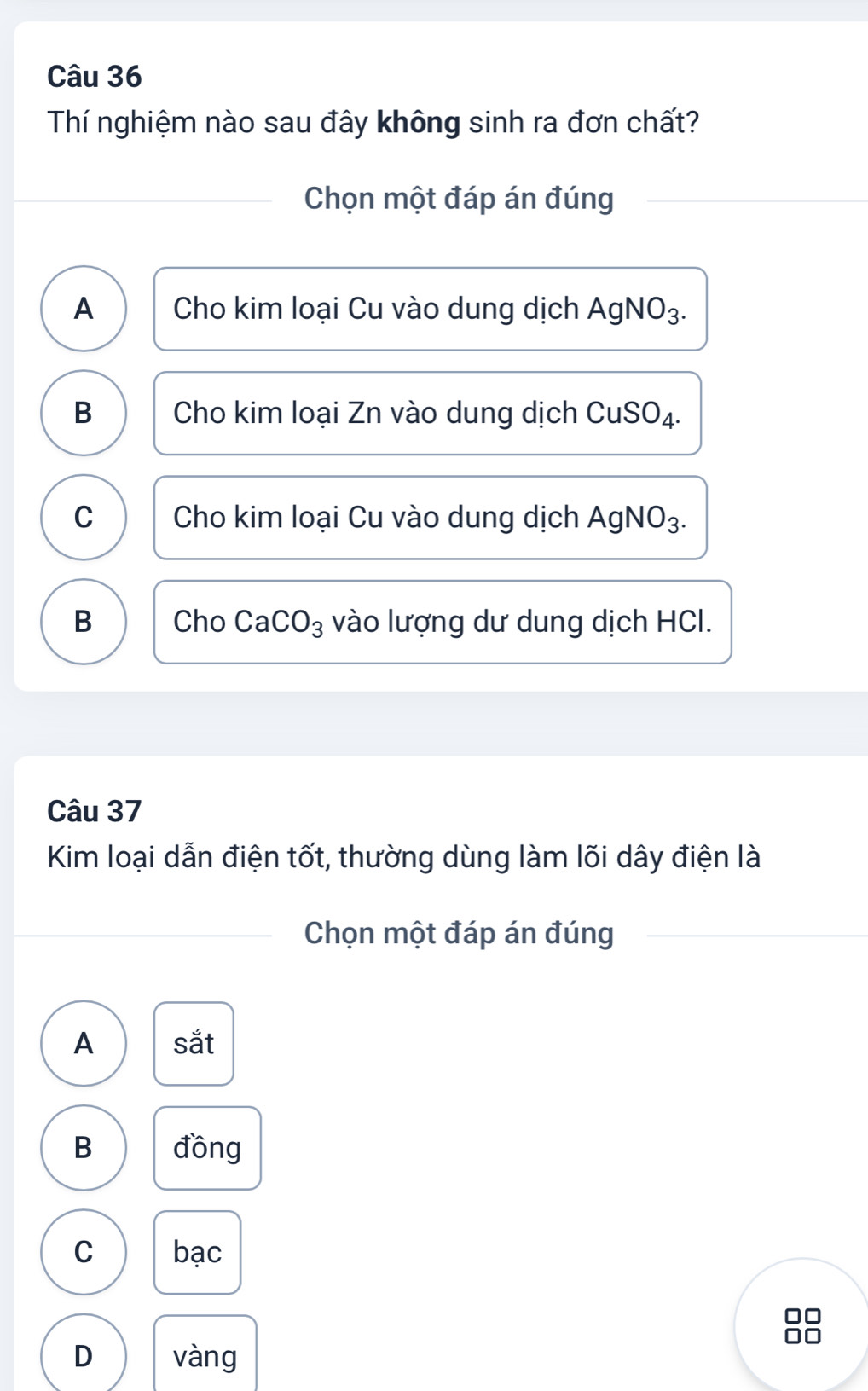 Thí nghiệm nào sau đây không sinh ra đơn chất?
Chọn một đáp án đúng
A Cho kim loại Cu vào dung dịch AgNO_3.
B Cho kim loại Zn vào dung dịch CuSO_4
C Cho kim loại Cu vào dung dịch / AgNO_3. 
B Cho CaCO_3 vào lượng dư dung dịch HCI.
Câu 37
Kim loại dẫn điện tốt, thường dùng làm lõi dây điện là
Chọn một đáp án đúng
A sắt
B đồng
C bạc
D vàng