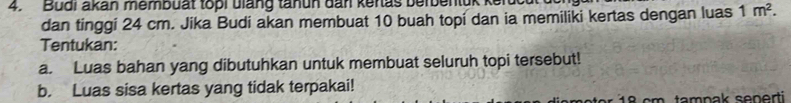 Bual akan membuat topi biang tanuh đan kenas berbentuk kerd 
dan tinggi 24 cm. Jika Budi akan membuat 10 buah topi dan ia memiliki kertas dengan luas 1m^2. 
Tentukan: 
a. Luas bahan yang dibutuhkan untuk membuat seluruh topi tersebut! 
b. Luas sisa kertas yang tidak terpakai!
18 cm. tamnak senerti