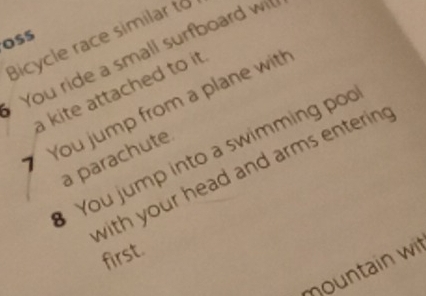 Bicycle race similar to 
OSS 
You ride a small surfboard w 
a kite attached to it . 
You jump from a plane wit! 
You jump into a swimming po 
a parachute. 
with your head and arms enterin . 
first. 
mountain wit