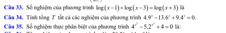 Số nghiệm của phương trinh log (x-1)+log (x-3)=log (x+3) là
Câu 34. Tính tổng T tất cả các nghiệm của phương trình 4.9^x-13.6^x+9.4^x=0. 
Câu 35. Số nghiệm thực phân biệt của phương trình 4^(x^2)-5.2^(x^2)+4=0 là: