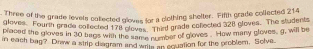 Three of the grade levels collected gloves for a clothing shelter. Fifth grade collected 214
gloves. Fourth grade collected 178 gloves. Third grade collected 328 gloves. The students 
placed the gloves in 30 bags with the same number of gloves . How many gloves, g, will be 
in each bag? Draw a strip diagram and write an equation for the problem. Solve.