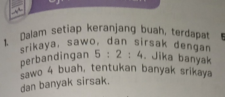 Dalam setiap keranjang buah, terdapat 
srikaya, sawo, dan sirsak dengan 
perbandingan 5:2:4. Jika banyak 
sawo 4 buah, tentukan banyak srikaya 
dan banyak sirsak.