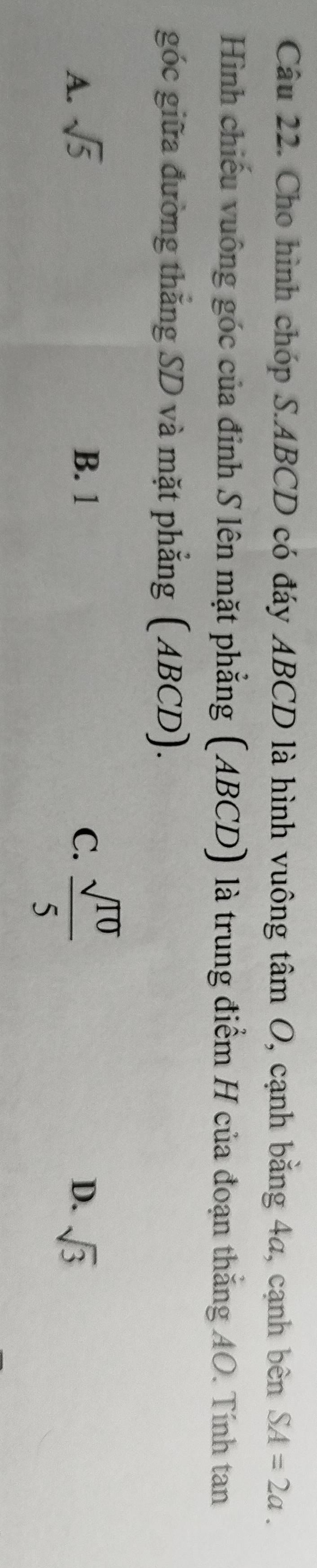 Cho hình chóp S. ABCD có đáy ABCD là hình vuông tâm O, cạnh bằng 4a, cạnh bên SA=2a. 
Hình chiếu vuông góc của đỉnh S lên mặt phẳng (ABCD) là trung điểm H của đoạn thắng AO. Tính tan
góc giữa đường thắng SD và mặt phẳng (ABCD).
A. sqrt(5) B. 1 C.  sqrt(10)/5 
D. sqrt(3)