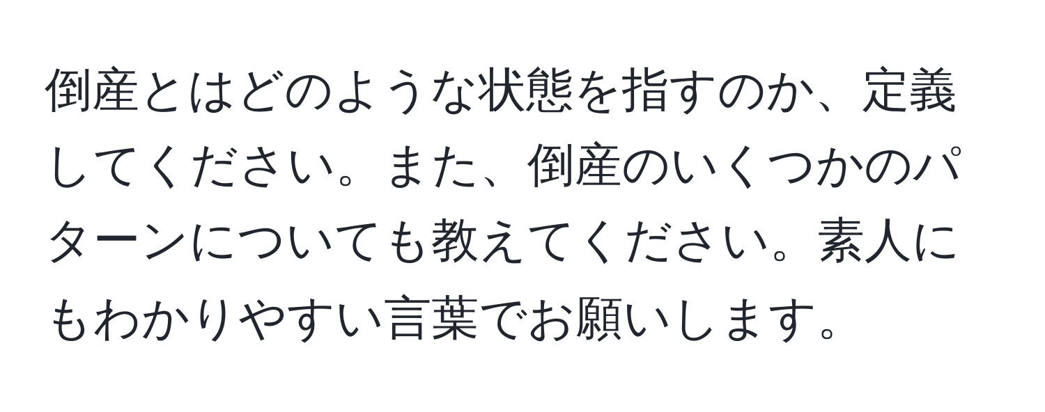 倒産とはどのような状態を指すのか、定義してください。また、倒産のいくつかのパターンについても教えてください。素人にもわかりやすい言葉でお願いします。