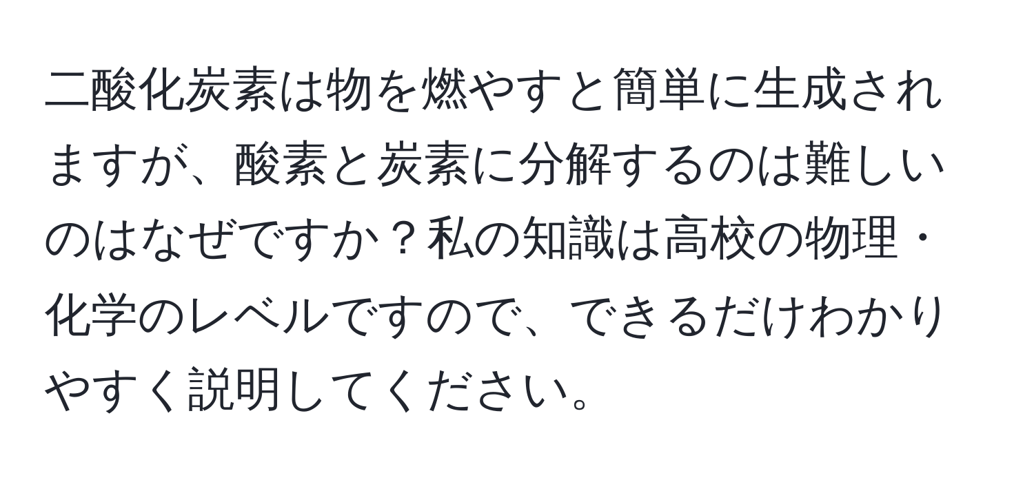 二酸化炭素は物を燃やすと簡単に生成されますが、酸素と炭素に分解するのは難しいのはなぜですか？私の知識は高校の物理・化学のレベルですので、できるだけわかりやすく説明してください。