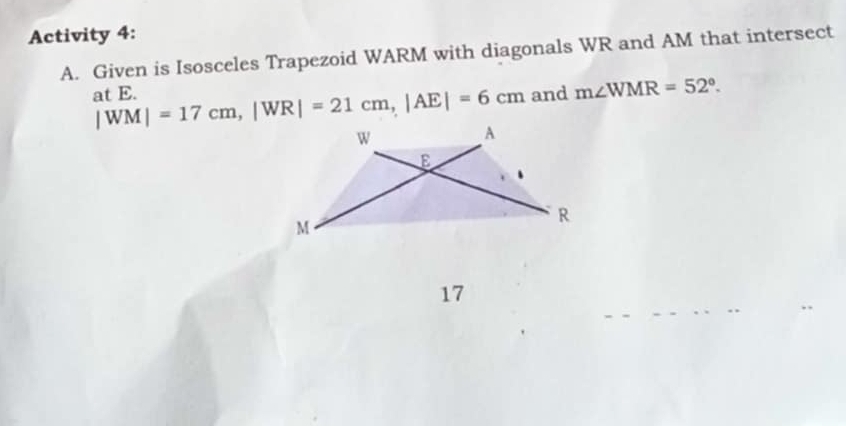 Activity 4: 
A. Given is Isosceles Trapezoid WARM with diagonals WR and AM that intersect 
and m∠ WMR=52°. 
at E. |WM|=17cm, |WR|=21cm, |AE|=6cm
17