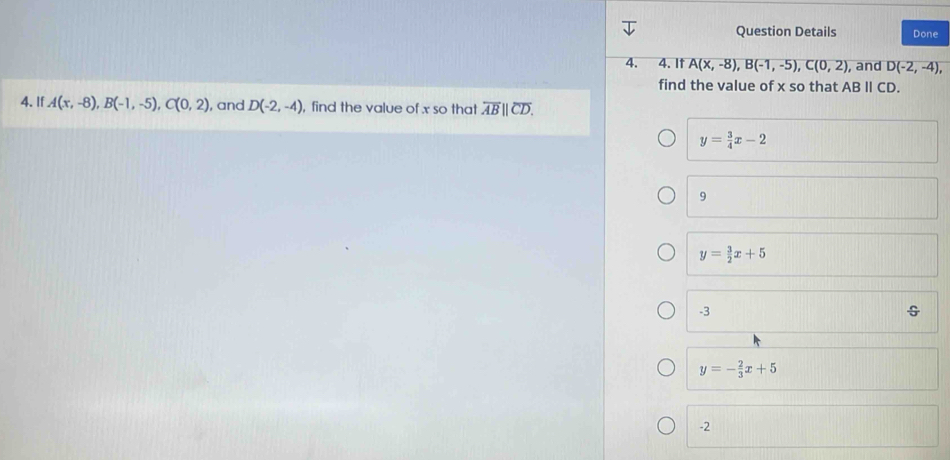 Question Details Done
4. 4. It A(x,-8), B(-1,-5), C(0,2) , and D(-2,-4), 
find the value of x so that ABparallel CD. 
4. If A(x,-8), B(-1,-5), C(0,2) , and D(-2,-4) , find the value of x so that overline AB||overline CD.
y= 3/4 x-2
9
y= 3/2 x+5
-3
y=- 2/3 x+5
-2