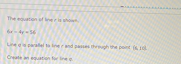 The equation of line r is shown.
6x-4y=56
Line q is parallel to line r and passes through the point (6,10). 
Create an equation for line q.