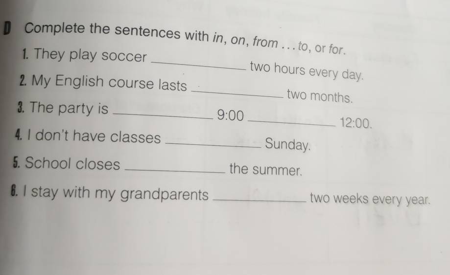 Complete the sentences with in, on, from .. . to, or for. 
_ 
1. They play soccer
two hours every day. 
2. My English course lasts _ two months. 
3. The party is_ 
9:00 
_ 12:00. 
4. I don't have classes _Sunday. 
5. School closes _the summer. 
€. I stay with my grandparents _ two weeks every year.