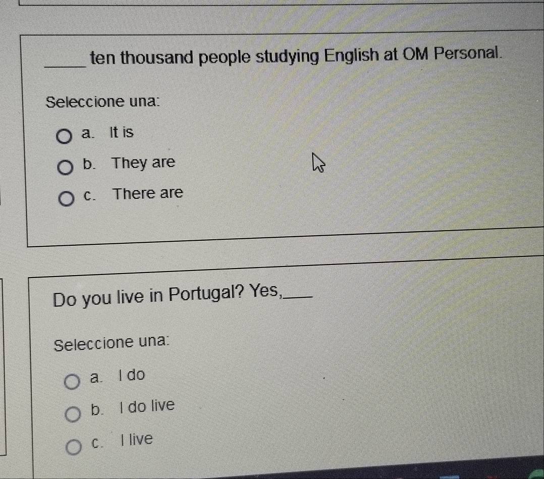 ten thousand people studying English at OM Personal.
Seleccione una:
a. It is
b. They are
c. There are
_
Do you live in Portugal? Yes,_
Seleccione una:
a. l do
b. I do live
c. I live