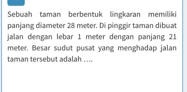 Sebuah taman berbentuk lingkaran memiliki 
panjang diameter 28 meter. Di pinggir taman dibuat 
jalan dengan lebar 1 meter dengan panjang 21
meter. Besar sudut pusat yang menghadap jalan 
taman tersebut adalah … ..