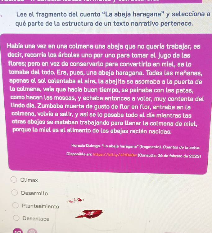 Lee el fragmento del cuento “La abeja haragana” y selecciona a
qué parte de la estructura de un texto narrativo pertenece.
Había una vez en una colmena una abeja que no quería trabajar, es
decir, recorría los árboles uno por uno para tomar el jugo de las
flores; pero en vez de conservarlo para convertirlo en miel, se lo
tomaba del todo. Era, pues, una abeja haragana. Todas las mañanas,
apenas el sol calentaba el aire, la abejita se asomaba a la puerta de
la colmena, veía que hacía buen tiempo, se peinaba con las patas,
como hacen las moscas, y echaba entonces a volar, muy contenta del
lindo día. Zumbaba muerta de gusto de flor en flor, entraba en la
colmena, volvía a salir, y así se lo pasaba todo el día mientras las
otras abejas se mataban trabajando para llenar la colmena de miel,
porque la miel es el alimento de las abejas recién nacidas.
Horacio Quiroga. “La abeja haragana” (fragmento). Cuentos de la selva.
Disponible en: https://bit.ly/41tDd3w (Consulte: 26 de febrero de 2023)
Clímax
Desarrollo
Planteamiento
Desenlace