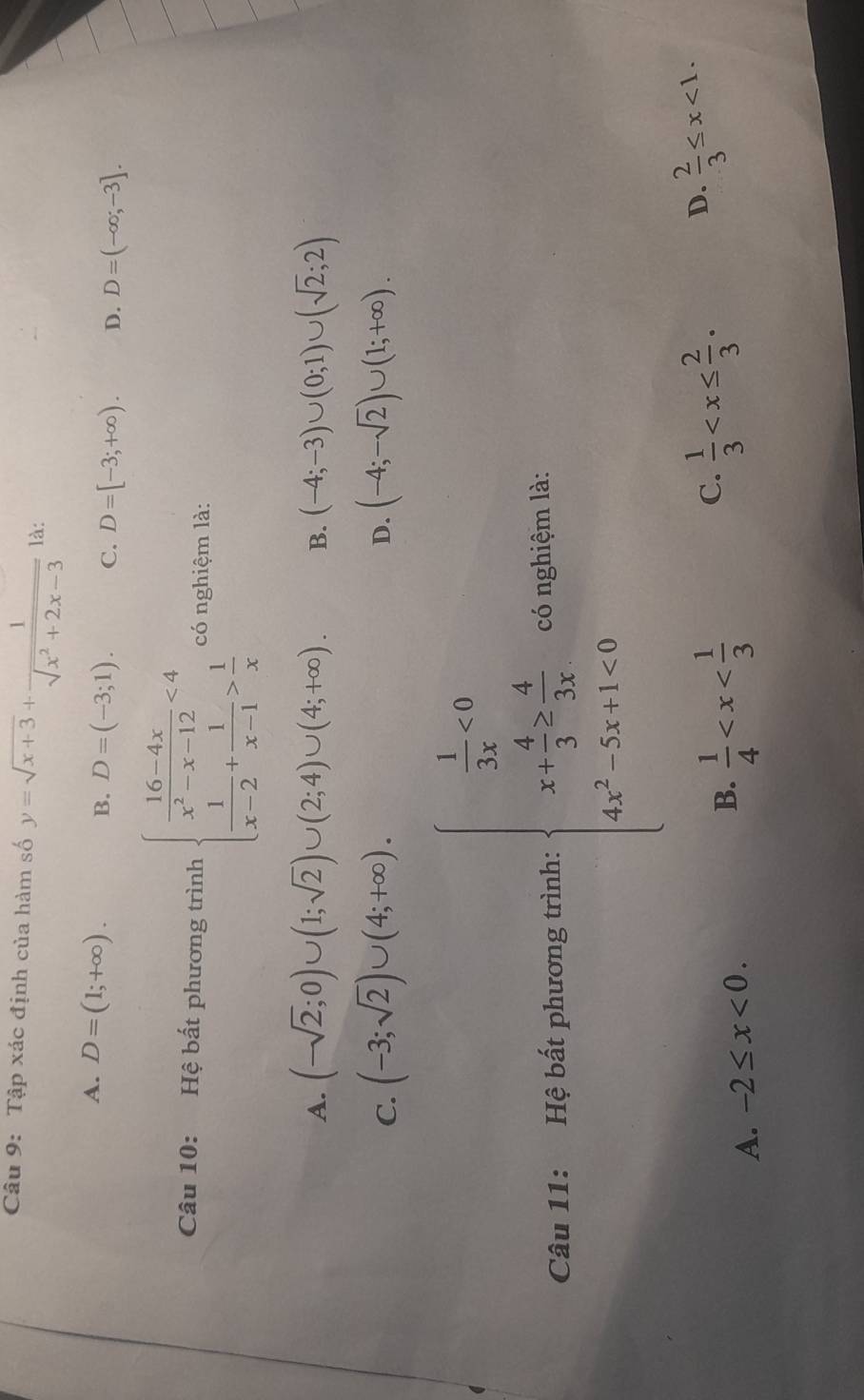 Tập xác định của hàm số y=sqrt(x+3)+ 1/sqrt(x^2+2x-3)  là:
A. D=(1;+∈fty ). B. D=(-3;1). C. D=[-3;+∈fty ). D. D=(-∈fty ;-3]. 
Câu 10: Hệ bất phương trình beginarrayl  (16-4x)/x^2-x-12 <4  1/x-2 + 1/x-1 > 1/x endarray. có nghiệm là:
A. (-sqrt(2);0)∪ (1;sqrt(2))∪ (2;4)∪ (4;+∈fty ). B. (-4;-3)∪ (0;1)∪ (sqrt(2);2)
C. (-3;sqrt(2))∪ (4;+∈fty ). (-4;-sqrt(2))∪ (1;+∈fty ). 
D.
Câu 11: Hệ bất phương trình: beginarrayl  1/3x =0 x+ 4/3 = 4/3x  4x^2-5x+1<0endarray. có nghiệm là:
A. -2≤ x<0</tex>. B.  1/4  C.  1/3  D.  2/3 ≤ x<1</tex>.