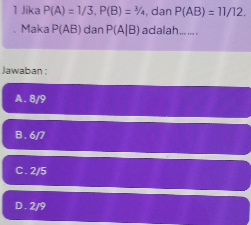 Jika P(A)=1/3, P(B)=3/4 , dan P(AB)=11/12. 
Maka P(AB) dan P(A|B) adalah... ... .
Jawaban :
A. 8/9
B. 6/7
C. 2/5
D. 2/9