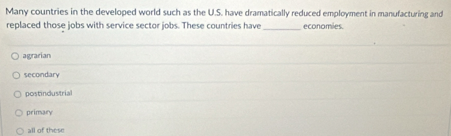 Many countries in the developed world such as the U.S. have dramatically reduced employment in manufacturing and
replaced those jobs with service sector jobs. These countries have_ economies.
agrarian
secondary
postindustrial
primary
all of these