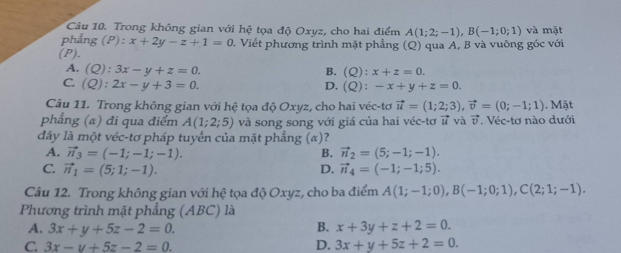 Trong không gian với hệ tọa độ Oxyz, cho hai điểm A(1;2;-1), B(-1;0;1) và mặt
phẳng (P): x+2y-z+1=0 1. Viết phương trình mặt phẳng (Q) qua A, B và vuông góc với
(P).
A. (Q):3x-y+z=0. B. (Q):x+z=0.
C. (Q):2x-y+3=0. D. (Q):-x+y+z=0. 
Câu 11. Trong không gian với hệ tọa độ Oxyz, cho hai véc-tơ vector u=(1;2;3), vector v=(0;-1;1). Mặt
phẳng (α) đi qua điểm A(1;2;5) và song song với giá của hai véc-tơ vector u và vector v. Véc-tơ nào dưới
đây là một véc-tơ pháp tuyến của mặt phẳng (α)?
A. vector n_3=(-1;-1;-1). B. vector n_2=(5;-1;-1).
C vector n_1=(5;1;-1).
D. vector n_4=(-1;-1;5). 
Câu 12. Trong không gian với hệ tọa độ Oxyz, cho ba điểm A(1;-1;0), B(-1;0;1), C(2;1;-1). 
Phương trình mặt phẳng (ABC) là
A. 3x+y+5z-2=0. B. x+3y+z+2=0.
C 3x-y+5z-2=0.
D. 3x+y+5z+2=0.