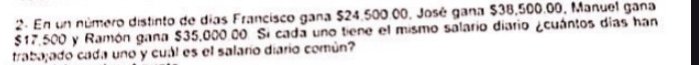 En un número distinto de días Francisco gana $24,500.00, José gana $38,500.00, Manuel gana
$17,500 y Ramón gana $35,000.00. Si cada uno tiene el mismo salario diario ¿cuántos días han 
trabajado cada uno y cuál es el salarío diario común?