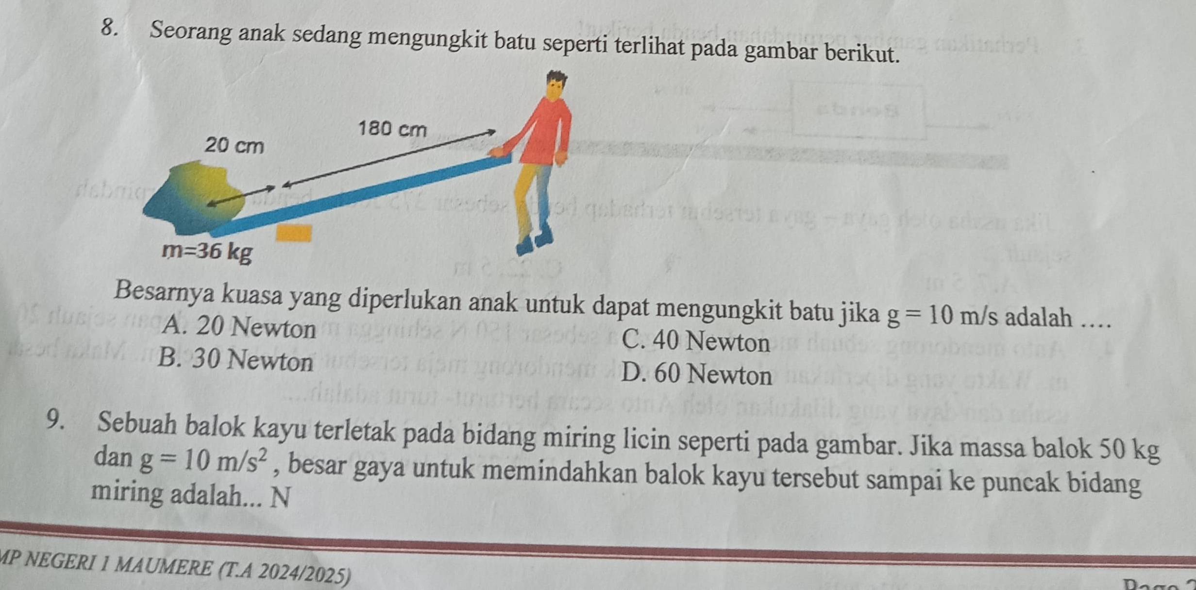 Seorang anak sedang mengungkit batu seperti terlihat pada gambar berikut.
da
Besarnya kuasa yang diperlukan anak untuk dapat mengungkit batu jika g=10m/s adalah …
A. 20 Newton C. 40 Newton
B. 30 Newton D. 60 Newton
9. Sebuah balok kayu terletak pada bidang miring licin seperti pada gambar. Jika massa balok 50 kg
dan g=10m/s^2 , besar gaya untuk memindahkan balok kayu tersebut sampai ke puncak bidang
miring adalah... N
MP NEGERI 1 MAUMERE (T.A 2024/2025)