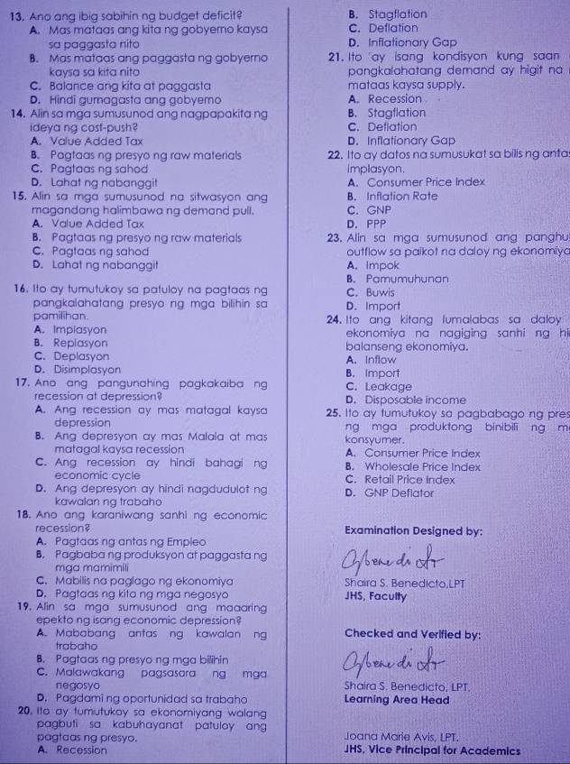 Ano ang ibig sabihin ng budget deficit? B. Stagflation
A. Mas mataas ang kita ng gobyerno kaysa C. Deflation
sa paggasta nito D. Inflationary Gap
B. Mas mataas ang paggasta ng gobyerno 21. Ito ay isang kondisyon kung saan
kaysa sa kita nito pangkalahatang demand ay higit na
C. Balance ang kita at paggasta mataas kaysa supply.
D. Hindi gumagasta ang gobyemo A. Recession
14. Alin sa mga sumusunod ang nagpapakita ng B. Stagflation
ideya ng cost-push? C. Deflation
A. Value Added Tax D. Inflationary Gap
B. Pagtaas ng presyo ng raw materials 22. Ito ay datos na sumusukat sa bilis ng anta
C. Pagtaas ng sahod implasyon.
D. Lahat ng nabanggit A. Consumer Price Index
15. Alin sa mga sumusunod na sitwasyon ang B. Inflation Rate
magandang halimbawa ng demand pull. C. GNP
A. Value Added Tax D. PPP
B. Pagtaas ng presyo ng raw materials 23. Alin sa mga sumusunod ang panghu
C. Pagtaas ng sahod outflow sa paikot na daloy ng ekonomiya
D. Lahat ng nabanggit A. Impok
B. Pamumuhunan
16. Ito ay tumutukoy sa patuloy na pagtaas ng C.Buwis
pangkalahatang presyo ng mga bilihin sa D. Import
pamilihan. 24. Ito ang kitang lumalabas sa daloy
A. Implasyon ekonomiya na nagiging sanhi ng hi
B. Repiasyon balanseng ekonomiya.
C. Deplasyon A. Inflow
D. Disimplasyon B. Import
17. Ano ang pangunahing pagkakaiba ng C. Leakage
recession at depression? D. Disposable income
A. Ang recession ay mas matagal kaysa 25. Ito ay tumutukoy sa pagbabago ng pres
depression ng mga produktong binibili ng m
B. Ang depresyon ay mas Malaia at mas konsyumer.
matagal kaysa recession A. Consumer Price Index
C. Ang recession ay hindi bahagi ng B. Wholesale Price Index
economic cycle C. Retail Price Index
D. Ang depresyon ay hindi nagdudulot ng D. GNP Deflator
kawalan ng trabaho
18. Ano ang karaniwang sanhi ng economic
recession? Examination Designed by:
A. Pagtaas ng antas ng Empleo
B. Pagbabang produksyon at paggasta ng
mga mamimili
C. Mabilis na paglago ng ekonomiya Shaira S. Benedicto,LPT
D. Pagtaas ng kita ng mga negosyo JHS, Faculty
19. Alin sa mga sumusunod ang maaaring
epekto ng isang economic depression?
A. Mababang antas ng kawalan ng Checked and Verified by:
trabaho
B. Pagtaas ng presyo ng mga bilihin
C
C. Malawakang pagsasara ng mga Shaira S. Benedicto, LPT.
negosyo
D. Pagdaming oportunidad sa trabaho Learning Area Head
20. Ito ay tumutukoy sa ekonomiyang walang
pagbuti sa kabuhayanat patuloy ang Joana Marie Avis, LPT.
pagtaas ng presyo. JHS, Vice Principal for Academics
A. Recession