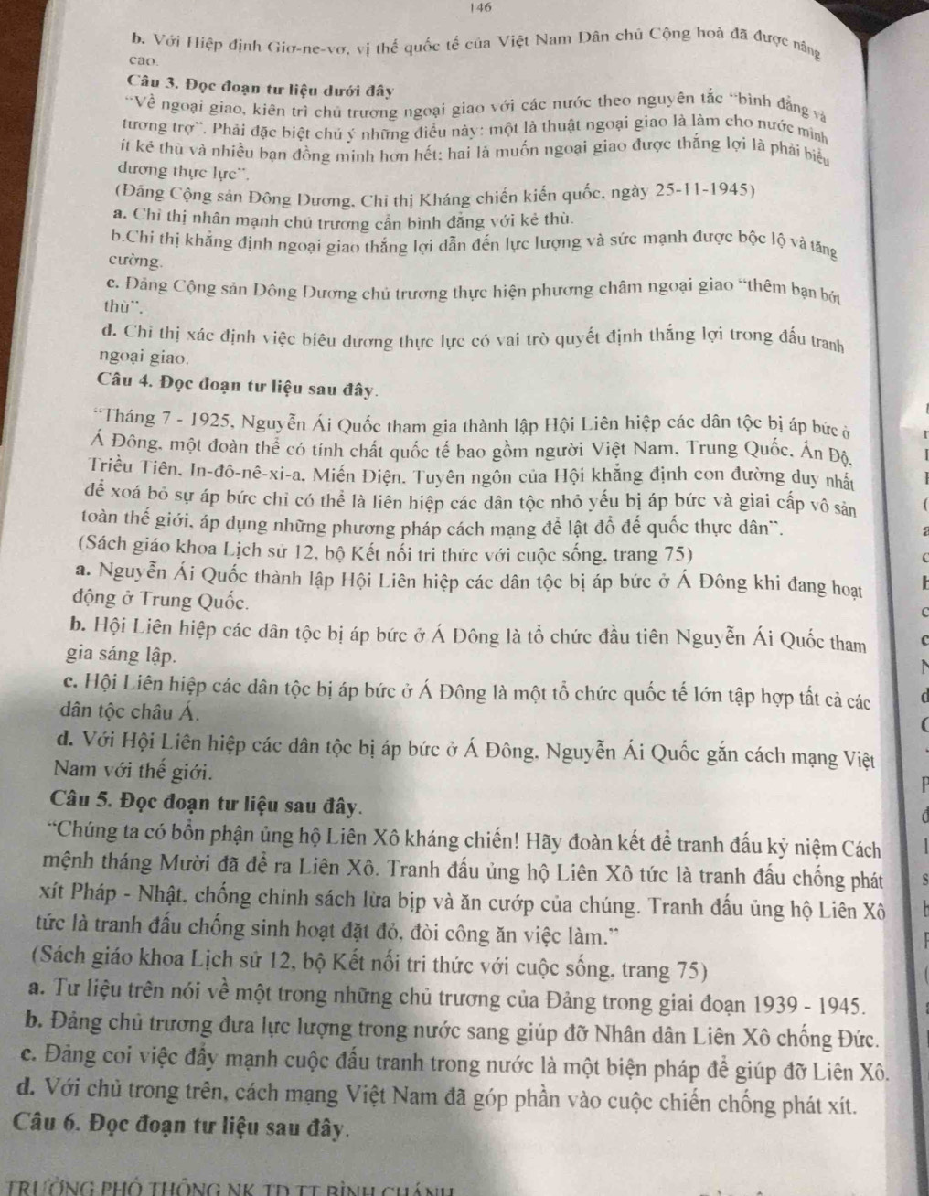 146
b. Với Hiệp định Giơ-ne-vơ, vị thế quốc tế của Việt Nam Dân chú Cộng hoà đã được năng
cao.
Câu 3. Đọc đoạn tư liệu dưới đây
'Về ngoại giao, kiên trì chủ trương ngoại giao với các nước theo nguyên tắc “bình đẳng và
tương trợ``. Phải đặc biệt chủ ý những điều này: một là thuật ngoại giao là làm cho nước mình
it kẻ thù và nhiều bạn đồng mính hơn hết: hai là muốn ngoại giao được thắng lợi là phải biểu
dương thực lực'.
(Đảng Cộng sản Đông Dương, Chi thị Kháng chiến kiến quốc, ngày 25-11-1945)
a. Chỉ thị nhân mạnh chú trương cần bình đẳng với kẻ thù.
b.Chi thị khẳng định ngoại giao thắng lợi dẫn đến lực lượng và sức mạnh được bộc lộ và tăng
cường.
c. Đảng Cộng sản Đông Dương chủ trương thực hiện phương châm ngoại giao “thêm bạn bởt
thù¨.
d. Chi thị xác định việc biêu dương thực lực có vai trò quyết định thắng lợi trong đấu tranh
ngoại giao.
Câu 4. Đọc đoạn tư liệu sau đây.
*Tháng 7 - 1925, Nguyễn Ái Quốc tham gia thành lập Hội Liên hiệp các dân tộc bị áp bức ở
Á Đông, một đoàn thể có tính chất quốc tế bao gồm người Việt Nam, Trung Quốc, Ấn Độ.
Triều Tiên. In-đô-nê-xi-a. Miến Điện. Tuyên ngôn của Hội khẳng định con đường duy nhất
để xoá bỏ sự áp bức chỉ có thể là liên hiệp các dân tộc nhỏ yếu bị áp bức và giai cấp vô sản
toàn thế giới, áp dụng những phương pháp cách mạng để lật đồ đế quốc thực dân``.
(Sách giáo khoa Lịch sử 12, bộ Kết nổi tri thức với cuộc sống, trang 75)
C
a. Nguyễn Ái Quốc thành lập Hội Liên hiệp các dân tộc bị áp bức ở Á Đông khi đang hoạt   
động ở Trung Quốc.
C
b. Hội Liên hiệp các dân tộc bị áp bức ở Á Đông là tổ chức đầu tiên Nguyễn Ái Quốc tham C
gia sáng lập.

c. Hội Liên hiệp các dân tộc bị áp bức ở Á Đông là một tổ chức quốc tế lớn tập hợp tất cả các  
dân tộc châu Á.
(
d. Với Hội Liên hiệp các dân tộc bị áp bức ở Á Đông, Nguyễn Ái Quốc gắn cách mạng Việt
Nam với thế giới.
Câu 5. Đọc đoạn tư liệu sau đây.
*Chúng ta có bồn phận ủng hộ Liên Xô kháng chiến! Hãy đoàn kết để tranh đấu kỷ niệm Cách
mệnh tháng Mười đã để ra Liên Xô. Tranh đấu ủng hộ Liên Xô tức là tranh đấu chống phát S
xít Pháp - Nhật, chống chính sách lừa bịp và ăn cướp của chúng. Tranh đấu ủng hộ Liên Xô
tức là tranh đấu chống sinh hoạt đặt đỏ, đòi công ăn việc làm.'
(Sách giáo khoa Lịch sử 12, bộ Kết nối tri thức với cuộc sống, trang 75)
a. Tư liệu trên nói về một trong những chủ trương của Đảng trong giai đoạn 1939 - 1945.
b. Đảng chủ trương đưa lực lượng trong nước sang giúp đỡ Nhân dân Liên Xô chống Đức.
c. Đảng coi việc đầy mạnh cuộc đấu tranh trong nước là một biện pháp để giúp đỡ Liên Xô.
d. Với chủ trong trên, cách mạng Việt Nam đã góp phần vào cuộc chiến chống phát xít.
Câu 6. Đọc đoạn tư liệu sau đây.
TrưởNG PHố ThÔnG NK tD TT rình chánh
