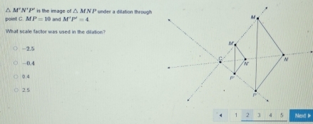 △ M'N'P' is the image of △ MNP under a dilation through
point C MP=10 and M'P'=4
What scale factor was used in the dilation?
-2.5. 0.4
0.4
2.5
Next