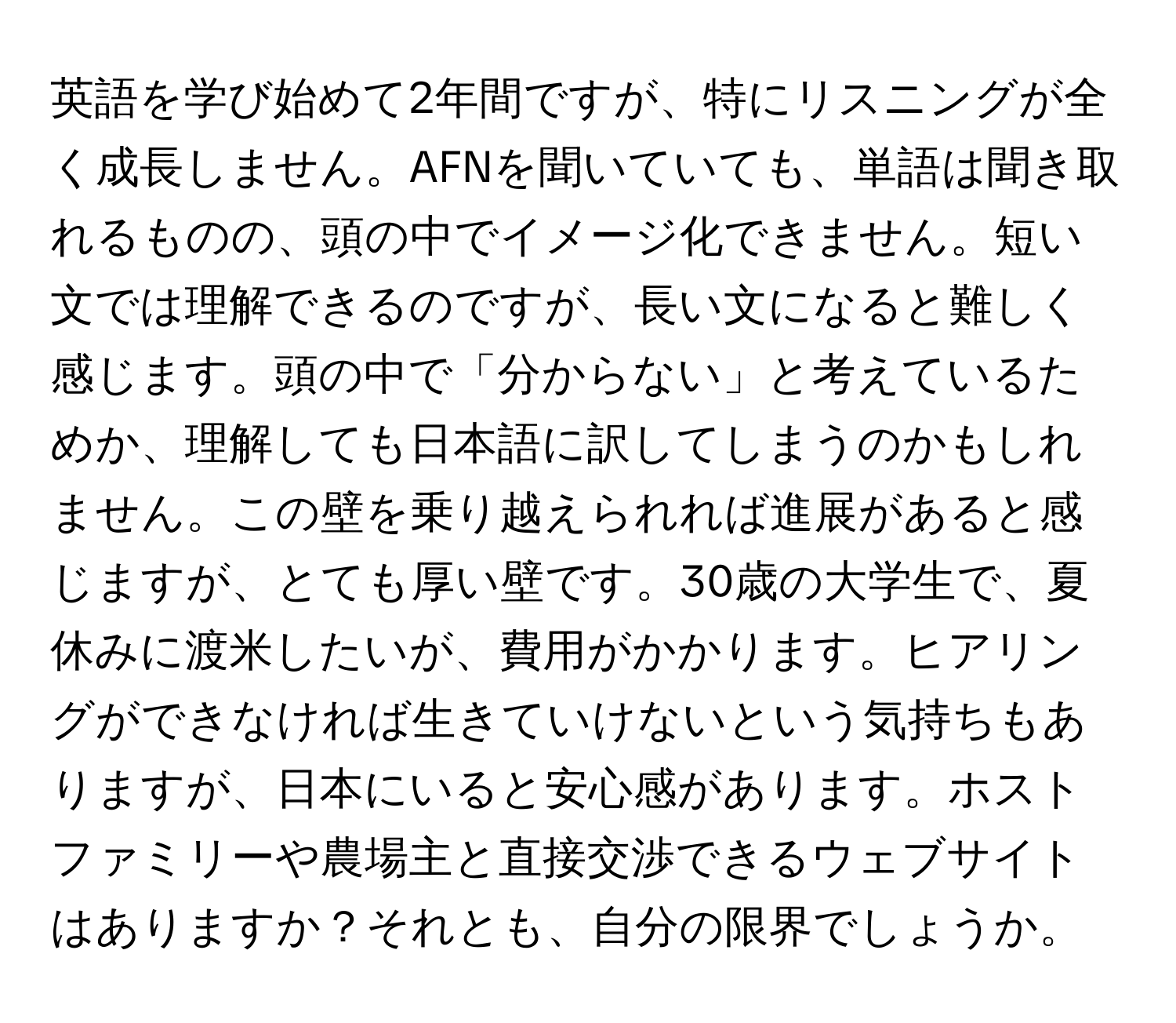 英語を学び始めて2年間ですが、特にリスニングが全く成長しません。AFNを聞いていても、単語は聞き取れるものの、頭の中でイメージ化できません。短い文では理解できるのですが、長い文になると難しく感じます。頭の中で「分からない」と考えているためか、理解しても日本語に訳してしまうのかもしれません。この壁を乗り越えられれば進展があると感じますが、とても厚い壁です。30歳の大学生で、夏休みに渡米したいが、費用がかかります。ヒアリングができなければ生きていけないという気持ちもありますが、日本にいると安心感があります。ホストファミリーや農場主と直接交渉できるウェブサイトはありますか？それとも、自分の限界でしょうか。