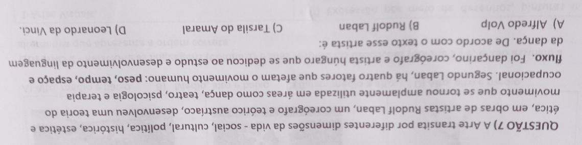 QUESTÃO 7) A Arte transita por diferentes dimensões da vida - social, cultural, política, histórica, estética e
ética, em obras de artistas Rudolf Laban, um coreógrafo e teórico austríaco, desenvolveu uma teoria do
movimento que se tornou amplamente utilizada em áreas como dança, teatro, psicologia e terapia
ocupacional. Segundo Laban, há quatro fatores que afetam o movimento humano: peso, tempo, espaço e
fluxo. Foi dançarino, coreógrafo e artista húngaro que se dedicou ao estudo e desenvolvimento da linguagem
da dança. De acordo com o texto esse artista é:
A) Alfredo Volp B) Rudolf Laban C) Tarsila do Amaral D) Leonardo da Vinci.