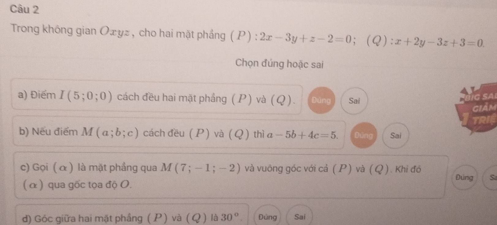 Trong không gian Oæyz , cho hai mặt phẳng ( P) : 2x-3y+z-2=0 ；(Q) x+2y-3z+3=0. 
Chọn đúng hoặc sai 
a) Điểm I(5;0;0) cách đều hai mặt phẳng (P) và (Q). Dúng Sai 
TIg SAi 
giảm 
TRIE 
b) Nếu điểm M(a;b;c) cách đều ( P) và ( Q ) thì a -5b+4c=5. Dúng Sai 
c) Gọi ( α) là mặt phẳng qua M(7;-1;-2) và vuông góc với cả (P) và (Q). Khi đó 
Đúng S 
( α) qua gốc tọa độ O. 
d) Góc giữa hai mặt phầng (P) và (Q) là 30°. Đúng Sai