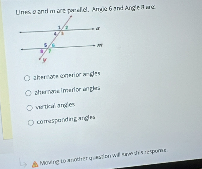 Lines a and m are parallel. Angle 6 and Angle 8 are:
alternate exterior angles
alternate interior angles
vertical angles
corresponding angles
Moving to another question will save this response.