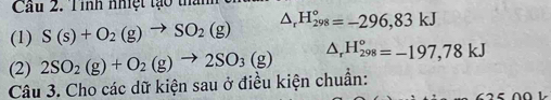 Cầu 2. T ình nhệt tạo thanh 
(1) S(s)+O_2(g)to SO_2(g) △ _rH_(298)°=-296,83kJ
(2) 2SO_2(g)+O_2(g)to 2SO_3(g) △ _rH_(298)^o=-197,78kJ
Câu 3. Cho các dữ kiện sau ở điều kiện chuẩn: