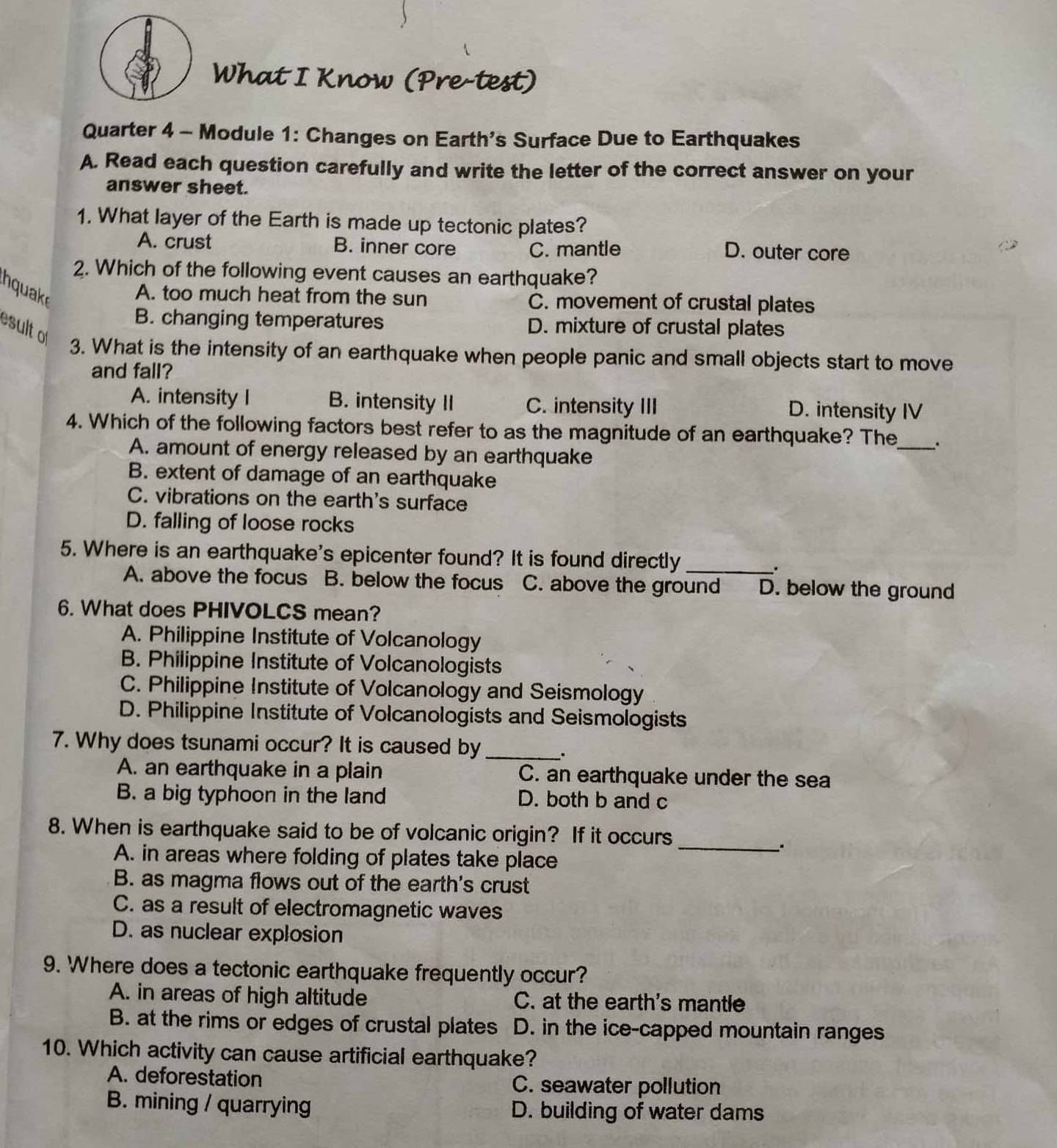 What I Know (Pre-test)
Quarter 4 - Module 1: Changes on Earth's Surface Due to Earthquakes
A. Read each question carefully and write the letter of the correct answer on your
answer sheet.
1. What layer of the Earth is made up tectonic plates?
A. crust B. inner core C. mantle D. outer core
2. Which of the following event causes an earthquake?
hquake
A. too much heat from the sun C. movement of crustal plates
B. changing temperatures
sult D. mixture of crustal plates
3. What is the intensity of an earthquake when people panic and small objects start to move
and fall?
A. intensity I B. intensity II C. intensity III D. intensity IV
4. Which of the following factors best refer to as the magnitude of an earthquake? The_
A. amount of energy released by an earthquake
B. extent of damage of an earthquake
C. vibrations on the earth's surface
D. falling of loose rocks
5. Where is an earthquake's epicenter found? It is found directly_
.
A. above the focus B. below the focus C. above the ground D. below the ground
6. What does PHIVOLCS mean?
A. Philippine Institute of Volcanology
B. Philippine Institute of Volcanologists
C. Philippine Institute of Volcanology and Seismology
D. Philippine Institute of Volcanologists and Seismologists
7. Why does tsunami occur? It is caused by_
A. an earthquake in a plain C. an earthquake under the sea
B. a big typhoon in the land D. both b and c
8. When is earthquake said to be of volcanic origin? If it occurs
_.
A. in areas where folding of plates take place
B. as magma flows out of the earth's crust
C. as a result of electromagnetic waves
D. as nuclear explosion
9. Where does a tectonic earthquake frequently occur?
A. in areas of high altitude C. at the earth's mantle
B. at the rims or edges of crustal plates D. in the ice-capped mountain ranges
10. Which activity can cause artificial earthquake?
A. deforestation C. seawater pollution
B. mining / quarrying D. building of water dams