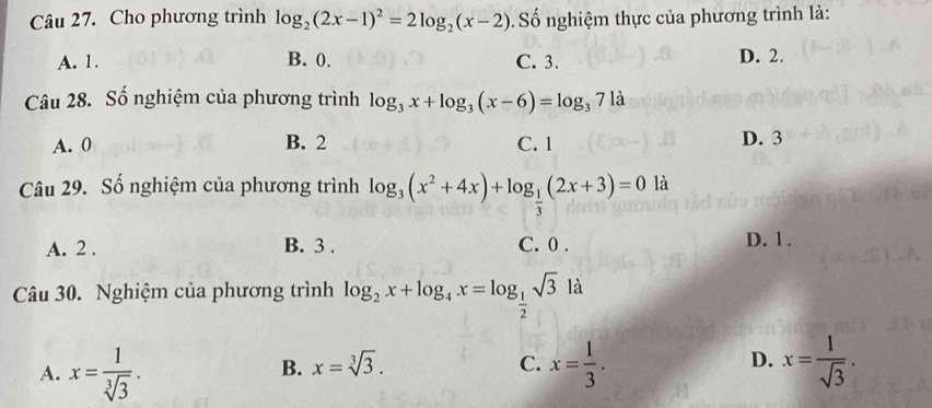 Cho phương trình log _2(2x-1)^2=2log _2(x-2) Số nghiệm thực của phương trình là:
A. 1. B. 0. C. 3. D. 2.
Câu 28. Số nghiệm của phương trình log _3x+log _3(x-6)=log _371a
A. 0 B. 2 C. 1 D. 3
Câu 29. Số nghiệm của phương trình log _3(x^2+4x)+log _ 1/3 (2x+3)=0 là
A. 2. B. 3. C. 0. D. 1.
Câu 30. Nghiệm của phương trình log _2x+log _4x=log _ 1/2 sqrt(3) là
A. x= 1/sqrt[3](3) . x= 1/3 . x= 1/sqrt(3) .
B. x=sqrt[3](3). C. D.