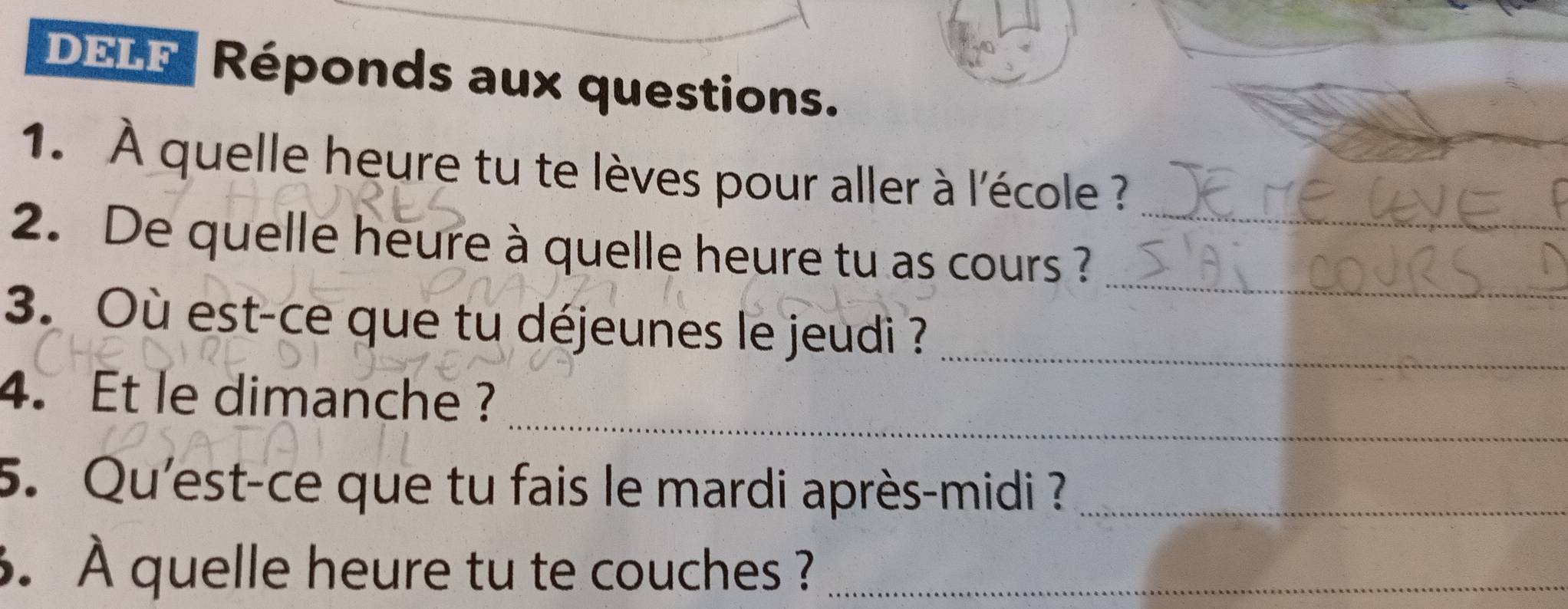 DELF Réponds aux questions. 
1. À quelle heure tu te lèves pour aller à l'école 
_ 
2. De quelle heure à quelle heure tu as cours ?_ 
3. Où est-ce que tu déjeunes le jeudi ?_ 
_ 
4.Et le dimanche ? 
5. Qu'est-ce que tu fais le mardi après-midi ?_ 
6. À quelle heure tu te couches ?_