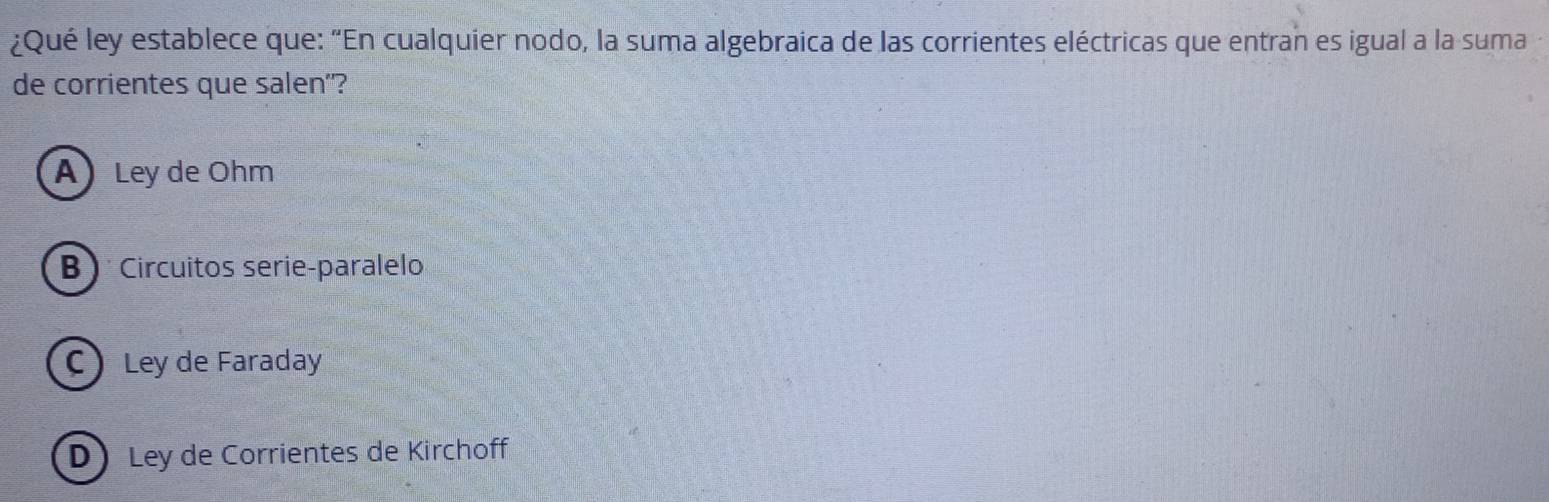 ¿Qué ley establece que: “En cualquier nodo, la suma algebraica de las corrientes eléctricas que entran es igual a la suma
de corrientes que salen"?
A)Ley de Ohm
B ) Circuitos serie-paralelo
C Ley de Faraday
D Ley de Corrientes de Kirchoff