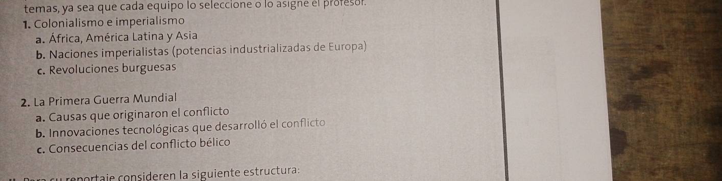 temas, ya sea que cada equipo lo seleccione o lo asigne el profesor.
1. Colonialismo e imperialismo
a. África, América Latina y Asia
b. Naciones imperialistas (potencias industrializadas de Europa)
c. Revoluciones burguesas
2. La Primera Guerra Mundial
a. Causas que originaron el conflicto
b. Innovaciones tecnológicas que desarrolló el conflicto
c. Consecuencias del conflicto bélico
cenortaje consideren la siguiente estructura: